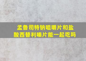 孟鲁司特钠咀嚼片和盐酸西替利嗪片能一起吃吗