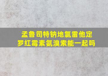 孟鲁司特钠地氯雷他定罗红霉素氨溴索能一起吗