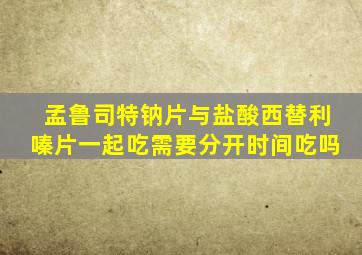 孟鲁司特钠片与盐酸西替利嗪片一起吃需要分开时间吃吗