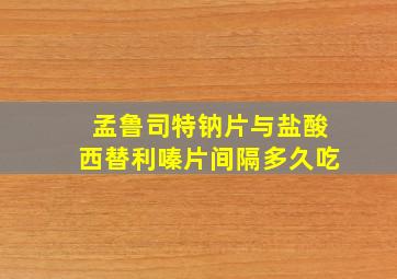 孟鲁司特钠片与盐酸西替利嗪片间隔多久吃