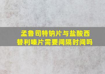 孟鲁司特钠片与盐酸西替利嗪片需要间隔时间吗