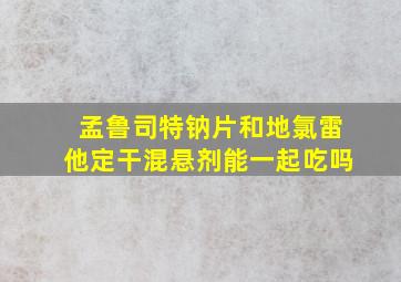 孟鲁司特钠片和地氯雷他定干混悬剂能一起吃吗