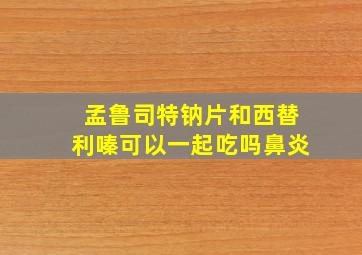 孟鲁司特钠片和西替利嗪可以一起吃吗鼻炎