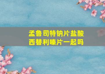 孟鲁司特钠片盐酸西替利嗪片一起吗