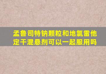 孟鲁司特钠颗粒和地氯雷他定干混悬剂可以一起服用吗