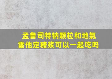 孟鲁司特钠颗粒和地氯雷他定糖浆可以一起吃吗