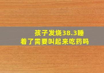 孩子发烧38.3睡着了需要叫起来吃药吗