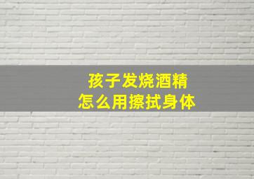 孩子发烧酒精怎么用擦拭身体