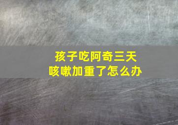 孩子吃阿奇三天咳嗽加重了怎么办