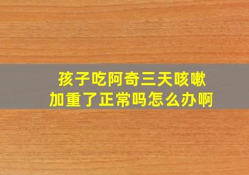 孩子吃阿奇三天咳嗽加重了正常吗怎么办啊