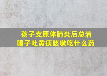 孩子支原体肺炎后总清嗓子吐黄痰咳嗽吃什么药