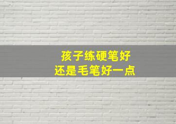 孩子练硬笔好还是毛笔好一点