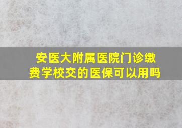 安医大附属医院门诊缴费学校交的医保可以用吗