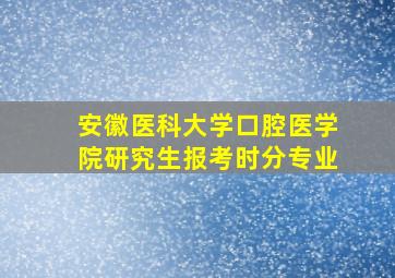 安徽医科大学口腔医学院研究生报考时分专业