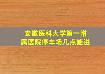 安徽医科大学第一附属医院停车场几点能进