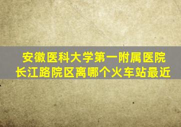 安徽医科大学第一附属医院长江路院区离哪个火车站最近