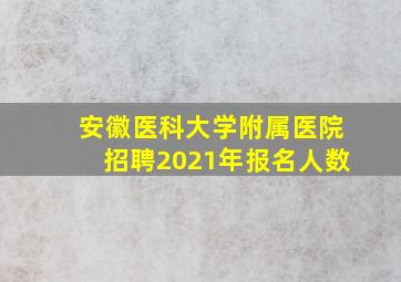 安徽医科大学附属医院招聘2021年报名人数