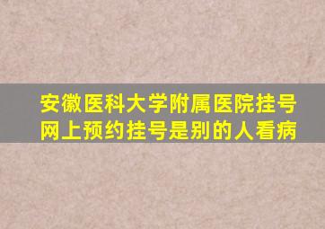 安徽医科大学附属医院挂号网上预约挂号是别的人看病