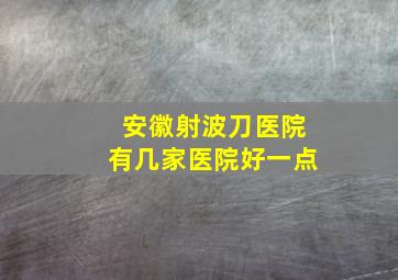 安徽射波刀医院有几家医院好一点