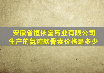 安徽省恒依堂药业有限公司生产的氨糖软骨素价格是多少