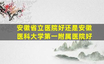 安徽省立医院好还是安徽医科大学第一附属医院好