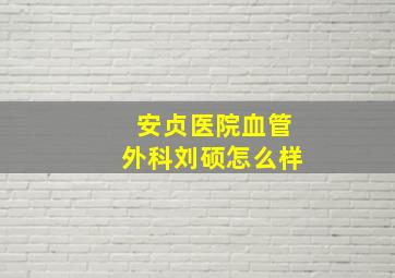 安贞医院血管外科刘硕怎么样