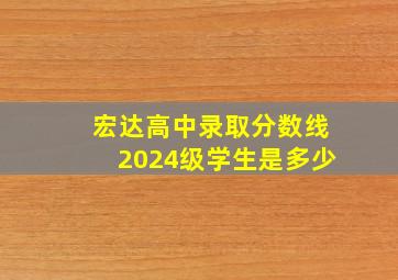 宏达高中录取分数线2024级学生是多少