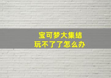 宝可梦大集结玩不了了怎么办