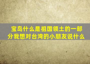 宝岛什么是祖国领土的一部分我想对台湾的小朋友说什么