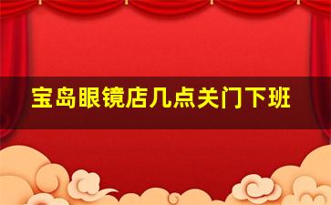 宝岛眼镜店几点关门下班