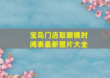 宝岛门店取眼镜时间表最新图片大全