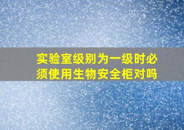 实验室级别为一级时必须使用生物安全柜对吗