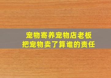 宠物寄养宠物店老板把宠物卖了算谁的责任