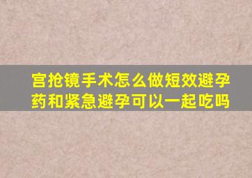 宫抢镜手术怎么做短效避孕药和紧急避孕可以一起吃吗