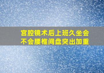 宫腔镜术后上班久坐会不会腰椎间盘突出加重