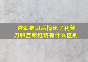 宫颈锥切后悔死了利普刀和宫颈锥切有什么区别