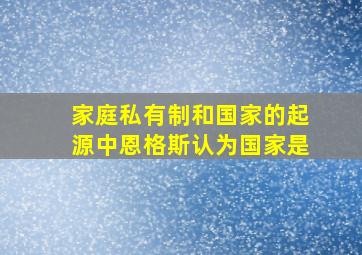 家庭私有制和国家的起源中恩格斯认为国家是