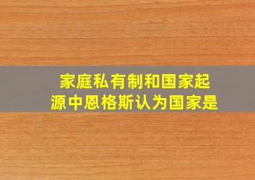 家庭私有制和国家起源中恩格斯认为国家是