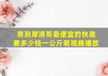 寄到摩洛哥最便宜的快递要多少钱一公斤呢视频播放