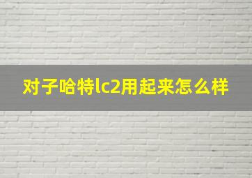 对子哈特lc2用起来怎么样