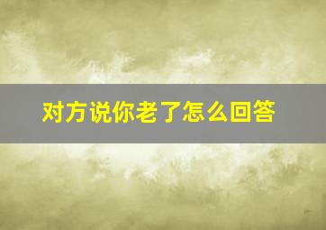 对方说你老了怎么回答