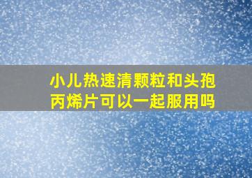 小儿热速清颗粒和头孢丙烯片可以一起服用吗