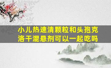 小儿热速清颗粒和头孢克洛干混悬剂可以一起吃吗