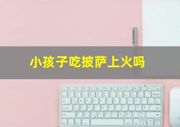 小孩子吃披萨上火吗