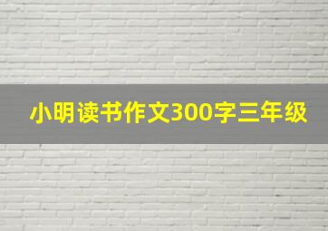 小明读书作文300字三年级