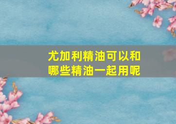 尤加利精油可以和哪些精油一起用呢