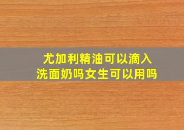 尤加利精油可以滴入洗面奶吗女生可以用吗