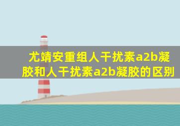 尤靖安重组人干扰素a2b凝胶和人干扰素a2b凝胶的区别