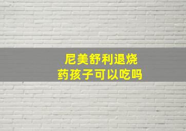 尼美舒利退烧药孩子可以吃吗