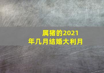 属猪的2021年几月结婚大利月